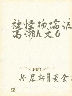 被怪物伦流澡到高潮h文6