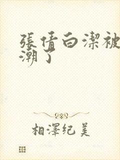 张倩白洁被弄高潮了