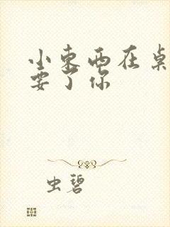 小东西在桌子上要了你