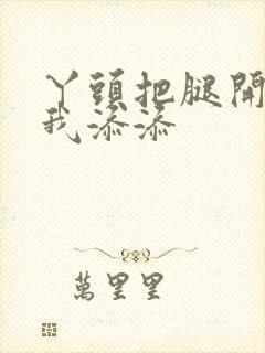 丫头把腿开大让我添添