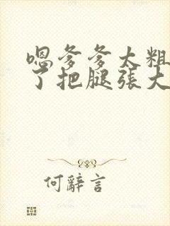 嗯爹爹太粗太长了把腿张大点