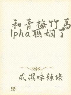 和青梅竹马的alpha联姻了 笔趣阁