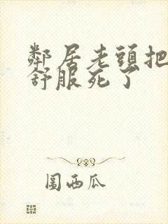 邻居老头把我弄舒服死了