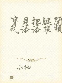 宝贝把腿开大让我添添视频