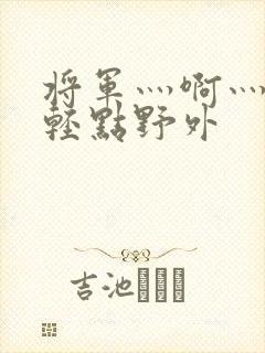 将军灬啊灬啊灬轻点野外