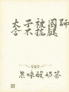 太子被国师c到合不拢腿