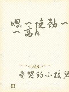 嗯～使劲～别停～高h