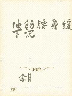 他的腰身缓慢的下沉