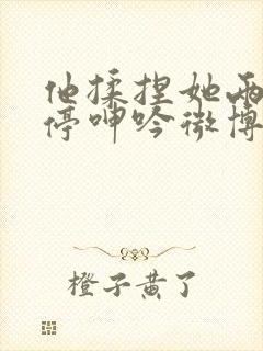 他揉捏她两乳不停呻吟微博封面