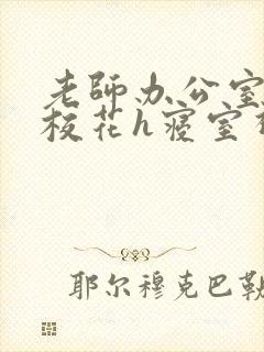 老师办公室狂肉校花h寝室视频