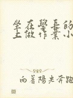 坐在学长的巨大上做作业小说