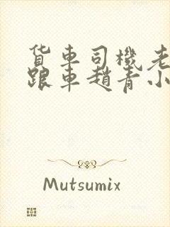 货车司机老周和跟车赵青小明