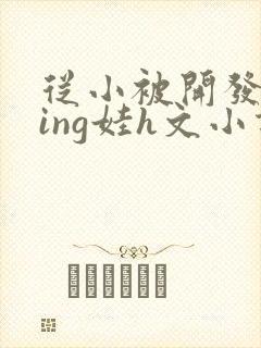 从小被开发成ying娃h文小说