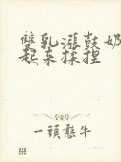 双乳涨鼓奶头翘起来揉捏