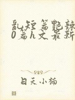 乱短篇艳辣500篇h文最新章节