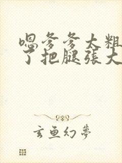 嗯爹爹太粗太长了把腿张大点