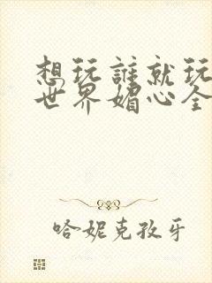 想玩谁就玩谁的世界媚心全文阅读