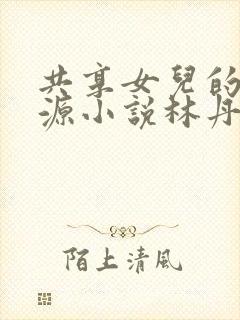 共享女儿的桃花源小说林丹丹