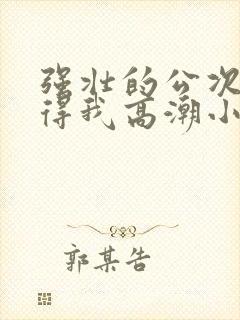 强壮的公次次弄得我高潮小说