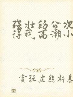 强壮的公次次弄得我高潮小说