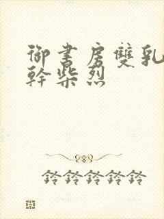 御书房双乳晃动干柴烈