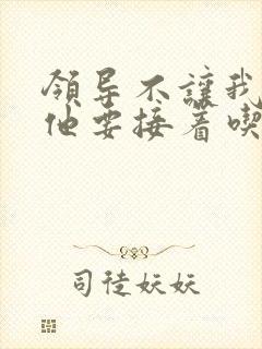 领导不让我断奶他要接着吃