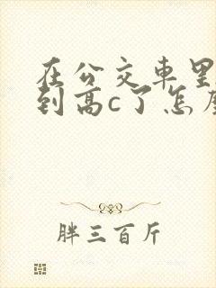 在公交车里c弄到高c了怎么办