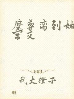 魔尊脔到她哭h宫交