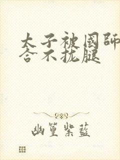 太子被国师c到合不拢腿