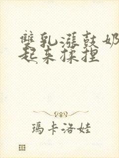 双乳涨鼓奶头翘起来揉捏