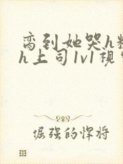 脔到她哭h粗话h上司1v1视频