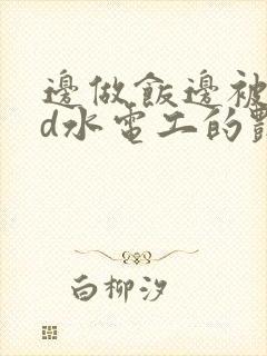 边做饭边被躁bd水电工的艳遇