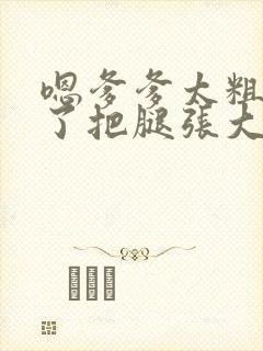 嗯爹爹太粗太长了把腿张大点