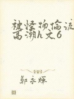 被怪物伦流澡到高潮h文6