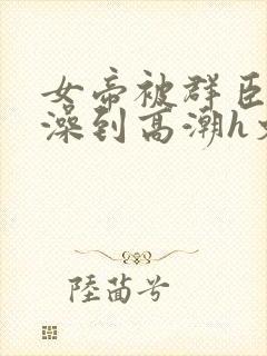 女帝被群臣伦流澡到高潮h文