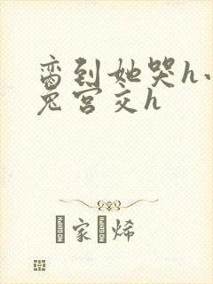 脔到她哭h小白兔宫交h