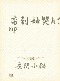 脔到她哭h修仙np