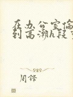 在办公室伦流澡到高潮h段灵兮