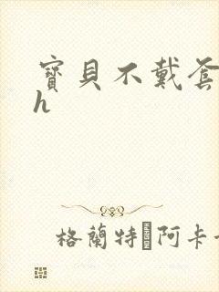 宝贝不戴套套了h