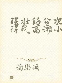 强壮的公次次弄得我高潮小说