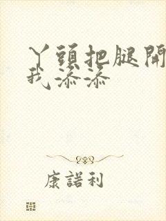 丫头把腿开大让我添添