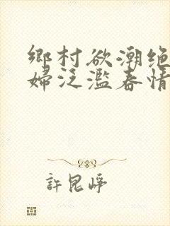 乡村欲潮绝色村妇泛滥春情