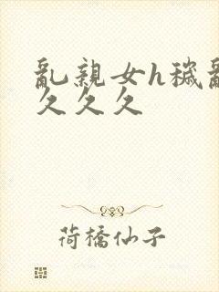 乱亲女h秽乱长久久久