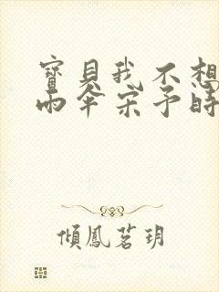 宝贝我不想带小雨伞宋予时