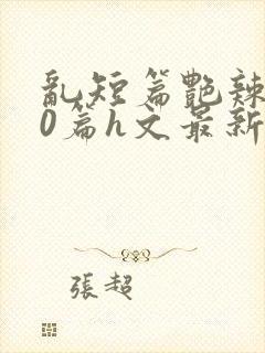 乱短篇艳辣500篇h文最新章节