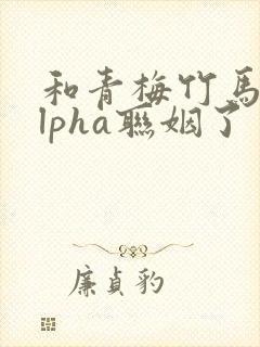 和青梅竹马的alpha联姻了