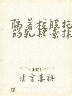 隔着校服托住她的乳肆意揉搓