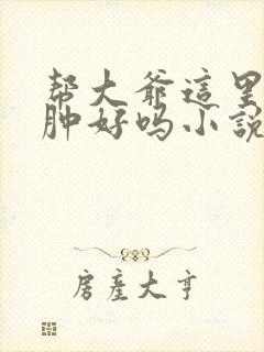 帮大爷这里消消肿好吗小说