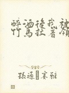 醉酒后我被青梅竹马拉着领证了