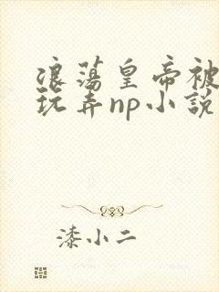 浪荡皇帝被多人玩弄np小说